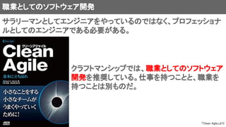 職業としてのソフトウェア開発
クラフトマンシップでは、職業としてのソフトウェア
開発を推奨している。仕事を持つことと、職業を
持つことは別ものだ。
「Clean Agile」より
サラリーマンとしてエンジニアをやっているのではなく、プロフェッショナ
ルとしてのエンジニアである必要がある。
 