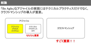結論
「Be Agile」なアジャイルの実現にはテクニカルプラクティスだけでなく、
クラフトマンシップの導入が重要。
アジャイル
クラフトマンシップ
アジャイル
プロセス
(スクラム)
テクニカル
プラクティス
(XP)
もちろん重要
すごく重要！！
 
