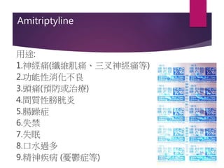 Amitriptyline
用途:
1.神經痛(纖維肌痛、三叉神經痛等)
2.功能性消化不良
3.頭痛(預防或治療)
4.間質性膀胱炎
5.腸躁症
6.失禁
7.失眠
8.口水過多
9.精神疾病 (憂鬱症等)
 