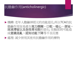 抗膽鹼作用(anticholinergic)
 機轉: 老年人膽鹼神經元的功能退化,所以TCA的抗
膽鹼作用容易產生視力模糊、口乾、噁心、便祕、
尿液滯留以及急性青光眼的惡化; 在腦部則可能造
成意識混亂、認知功能下降等不良反應
 處理: 減少併用其他有抗膽鹼作用的藥物
 