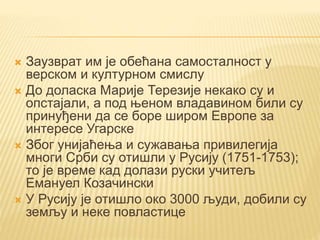  Заузврат им је обећана самосталност у
верском и културном смислу
 До доласка Марије Терезије некако су и
опстајали, а под њеном владавином били су
принуђени да се боре широм Европе за
интересе Угарске
 Због унијаћења и сужавања привилегија
многи Срби су отишли у Русију (1751-1753);
то је време кад долази руски учитељ
Емануел Козачински
 У Русију је отишло око 3000 људи, добили су
земљу и неке повластице
 