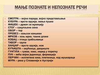 МАЊЕ ПОЗНАТЕ И НЕПОЗНАТЕ РЕЧИ
 СМОТРА – војна парада, војно представљање
 КУБУРА – врста оружја; мања пушка
 ФИШЕК – држач за муницију
 СТОГ – сакупљено сено
 ОБОР – тор
 ПРЕВЕЗ – коњски каишеви
 МРКОВ – коњ мрке, тамне длаке
 КОБАЦ – птица грабљивица
 ТАБОР – група
 ХАНЏАР – врста оружја, нож
 КУЋИШТА – окућница, двориште
 ГУНГУЛА – гужва, хаос, неред у поретку
 ПУК – већа војна јединица, формација
 ПЕРЧИН – исплетена кика, плетеница, код мушкараца
 МУРА – река у Словенији и Аустрији
 
