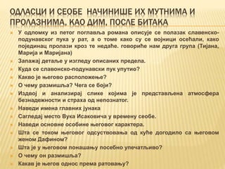 ОДЛАСЦИ И СЕОБЕ НАЧИНИШЕ ИХ МУТНИМА И
ПРОЛАЗНИМА, КАО ДИМ, ПОСЛЕ БИТАКА
 У одломку из петог поглавља романа описује се полазак славенско-
подунавског пука у рат, а о томе како су се војници осећали, како
појединац пролази кроз те недаће. говориће нам друга група (Тијана,
Марија и Маријана)
 Запажај детаље у изгледу описаних предела.
 Куда се славонско-подунавски пук упутио?
 Какво је његово расположење?
 О чему размишља? Чега се боји?
 Издвој и анализирај слике којима је представљена атмосфера
безнадежности и страха од непознатог.
 Наведи имена главних јунака
 Сагледај место Вука Исаковича у времену сеобе.
 Наведи основне особине његовог карактера.
 Шта се током његовог одсуствовања од куће догодило са његовом
женом Дафином?
 Шта је у његовом понашању посебно упечатљиво?
 О чему он размишља?
 Какав је његов однос према ратовању?
 