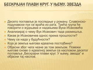 БЕСКРАЈАН ПЛАВИ КРУГ. У ЊЕМУ, ЗВЕЗДА
 Десето поглавље је последње у роману. Славонско-
подунавски пук се враћа из рата. Трећа група ће
говорити о жудњама и надањима Вука Исаковића
 Анализирај о чему Вук Исакович тада размишља.
 Какав је Исаковичев однос према прошлости?
 Чему се нада у будућности?
 Која је земља његова идеална постојбина?
 Објасни због чега чезне за том земљом. Повежи
његове снове о идеалној земљи са насловом десетог
поглавља „Бескрајни плави круг. У њему, звезда“ и
објасни тај наслов.
 