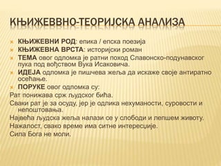 КЊИЖЕВВНО-ТЕОРИЈСКА АНАЛИЗА
 КЊИЖЕВНИ РОД: епика / епска поезија
 КЊИЖЕВНА ВРСТА: историјски роман
 ТЕМА овог одломка је ратни поход Славонско-подунавског
пука под вођством Вука Исаковича.
 ИДЕЈА одломка је пишчева жеља да искаже своје антиратно
осећање.
 ПОРУКЕ овог одломка су:
Рат понижава срж људског бића.
Сваки рат је за осуду, јер је одлика нехуманости, суровости и
непоштовања.
Највећа људска жеља налази се у слободи и лепшем животу.
Нажалост, свако време има ситне интересџије.
Сила Бога не моли.
 