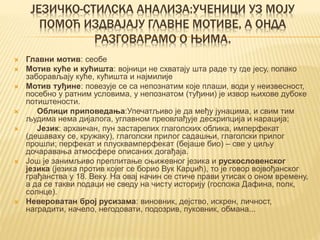 ЈЕЗИЧКО-СТИЛСКА АНАЛИЗА:УЧЕНИЦИ УЗ МОЈУ
ПОМОЋ ИЗДВАЈАЈУ ГЛАВНЕ МОТИВЕ, А ОНДА
РАЗГОВАРАМО О ЊИМА.
 Главни мотив: сеобе
 Мотив куће и кућишта: војници не схватају шта раде ту где јесу, полако
заборављају куће, кућишта и најмилије
 Мотив туђине: повезује се са непознатим које плаши, води у неизвесност,
посебно у ратним условима, у непознатом (туђини) је извор њихове дубоке
потиштености.
 Облици приповедања:Упечатљиво је да међу јунацима, и свим тим
људима нема дијалога, углавном преовлађује дескрипција и нарација;
 Језик: архаичан, пун застарелих глаголских облика, имперфекат
(дешаваху се, кружаку), глаголски прилог садашњи, глаголски прилог
прошли; перфекат и плусквамперфекат (бејаше био) – све у циљу
дочаравања атмосфере описаних догађаја.
 Још је занимљиво преплитање сњижевног језика и рускословенског
језика (језика против којег се борио Вук Карџић), то је говор војвођанског
грађанства у 18. Веку. На овај начин се стиче прави утисак о оном времену,
а да се такви подаци не сведу на чисту историју (госпожа Дафина, полк,
солнце).
 Невероватан број русизама: виновник, дејство, искрен, личност,
наградити, начело, негодовати, подозрив, пуковник, обмана...
 