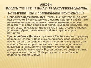 ЛИКОВИ:
НАВОДИМ УЧЕНИКЕ НА ЗАКЉУЧАК ДА СУ ЛИКОВИ ОДЛОМКА:
КОЛЕКТИВНИ (ПУК) И ИНДИВИДУАЛНИ (ВУК ИСАКОВИЧ).
 Славонско-подунавски пук: главни лик, састављен од Срба,
под вођством Вука Исаковича; у мукама које трпи добија неке
неочекиване карактеристике сличније животињском свету:
понизан, тих, попут пребијеног псета, неуредан, развучен, као
пијан, опуштених глава, креће се као стадо, огорчен, уморан,
уплашен туђине, разливених осећања, празних душа,
потиштен.
 Вук, Аранђел и Дафина: три књиге Сеоба говоре о страдању
породице Исакович. Кроз њихове личности представљено је
вечно трагање за срећом и бежање свести из страдања у сан
и машту. Човек је приказан као неко ко сања о даљинама,
висинама, о неком другом простору и верује да ће негде
другде пронаћи своју срећу. Радња романа се везује за ратне
и мирнодопске услове. Срби ратују, пате се по Европи,
враћају се својим кућама.
 