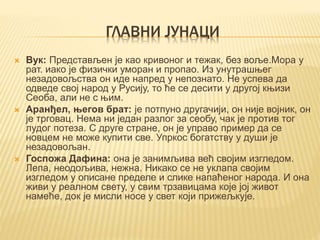 ГЛАВНИ ЈУНАЦИ
 Вук: Представљен је као кривоног и тежак, без воље.Мора у
рат. иако је физички уморан и пропао. Из унутрашњег
незадовољства он иде напред у непознато. Не успева да
одведе свој народ у Русију, то ће се десити у другој књизи
Сеоба, али не с њим.
 Аранђел, његов брат: је потпуно другачији, он није војник, он
је трговац. Нема ни један разлог за сеобу, чак је против тог
лудог потеза. С друге стране, он је управо пример да се
новцем не може купити све. Упркос богатству у души је
незадовољан.
 Госпожа Дафина: она је занимљива већ својим изгледом.
Лепа, неодољива, нежна. Никако се не уклапа својим
изгледом у описане пределе и слике напаћеног народа. И она
живи у реалном свету, у свим трзавицама које јој живот
намеће, док је мисли носе у свет који прижељкује.
 