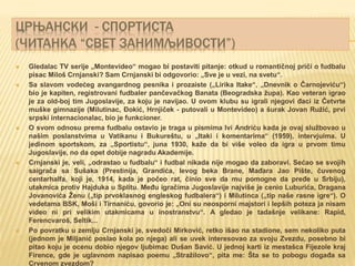 ЦРЊАНСКИ - СПОРТИСТА
(ЧИТАНКА “СВЕТ ЗАНИМЉИВОСТИ”)
 Gledalac TV serije „Montevideo“ mogao bi postaviti pitanje: otkud u romantičnoj priči o fudbalu
pisac Miloš Crnjanski? Sam Crnjanski bi odgovorio: „Sve je u vezi, na svetu“.
 Sa slavom vodećeg avangardnog pesnika i prozaiste („Lirika Itake“, „Dnevnik o Čarnojeviću“)
bio je kapiten, registrovani fudbaler pančevačkog Banata (Beogradska župa). Kao veteran igrao
je za old-boj tim Jugoslavije, za koju je navijao. U ovom klubu su igrali njegovi đaci iz Četvrte
muške gimnazije (Milutinac, Đokić, Hrnjiček - putovali u Montevideo) a šurak Jovan Ružić, prvi
srpski internacionalac, bio je funkcioner.
 O svom odnosu prema fudbalu ostavio je traga u pismima Ivi Andriću kada je ovaj službovao u
našim poslanstvima u Vatikanu i Bukureštu, u „Itaki i komentarima“ (1959), intervjuima. U
jedinom sportskom, za „Sportistu“, juna 1930, kaže da bi više voleo da igra u prvom timu
Jugoslavije, no da opet dobije nagradu Akademije.
 Crnjanski je, veli, „odrastao u fudbalu“ i fudbal nikada nije mogao da zaboravi. Sećao se svojih
saigrača sa Sušaka (Prestinija, Grandića, levog beka Brane, Mađara Jao Pište, čuvenog
centarhalfa, koji je, 1914, kada je počeo rat, činio sve da mu pomogne da pređe u Srbiju),
utakmica protiv Hajduka u Splitu. Među igračima Jugoslavije najviše je cenio Luburića, Dragana
Jovanovića Ženu („tip prvoklasnog engleskog fudbalera“) i Milutinca („tip naše rasne igre“). O
vedetama BSK, Moši i Tirnaniću, govorio je: „Oni su neosporni majstori i lepših poteza ja nisam
video ni pri velikim utakmicama u inostranstvu“. A gledao je tadašnje velikane: Rapid,
Ferencvaroš, Seltik...
 Po povratku u zemlju Crnjanski je, svedoči Mirković, retko išao na stadione, sem nekoliko puta
(jednom je Miljanić poslao kola po njega) ali se uvek interesovao za svoju Zvezdu, posebno bi
pitao koju je ocenu dobio njegov ljubimac Dušan Savić. U jednoj karti iz mestašca Fijezole kraj
Firence, gde je uglavnom napisao poemu „Stražilovo“, pita me: Šta se to pobogu događa sa
Crvenom zvezdom?
 