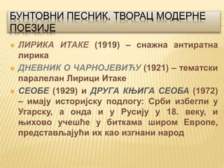 БУНТОВНИ ПЕСНИК, ТВОРАЦ МОДЕРНЕ
ПОЕЗИЈЕ
 ЛИРИКА ИТАКЕ (1919) – снажна антиратна
лирика
 ДНЕВНИК О ЧАРНОЈЕВИЋУ (1921) – тематски
паралелан Лирици Итаке
 СЕОБЕ (1929) и ДРУГА КЊИГА СEОБА (1972)
– имају историјску подлогу: Срби избегли у
Угарску, а онда и у Русију у 18. веку, и
њихово учешће у биткама широм Европе,
представљајући их као изгнани народ
 