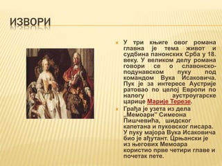 ИЗВОРИ
 У три књиге овог романа
главна је тема живот и
судбина панонских Срба у 18.
веку. У великом делу романа
говори се о славонско-
подунавском пуку под
командом Вука Исаковича.
Пук је за интересе Аустрије
ратовао по целој Европи по
налогу аустроугарске
царице Марије Терезе.
 Грађа је узета из дела
„Мемоари” Симеона
Пишчевића, шидског
капетана и пуковског писара.
У пуку мајора Вука Исаковича
био је ађутант. Црњански је
из његових Мемоара
користио прве четири главе и
почетак пете.
 