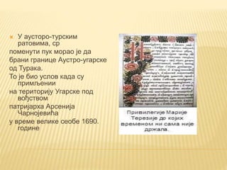  У аусторо-турским
ратовима, ср
поменути пук морао је да
брани границе Аустро-угарске
од Турака.
То је био услов када су
примљении
на територију Угарске под
вођством
патријарха Арсенија
Чарнојевића
у време велике сеобе 1690.
године
 