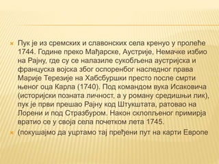  Пук је из сремских и славонских села кренуо у пролеће
1744. Године преко Мађарске, Аустрије, Немачке избио
на Рајну, где су се налазиле сукобљена аустријска и
француска војска због оспоренбог наследног права
Марије Терезије на Хабсбуршки престо после смрти
њеног оца Карла (1740). Под командом вука Исаковича
(историјски позната личност, а у роману средишњи лик),
пук је први прешао Рајну код Штукштата, ратовао на
Лорени и под Стразбуром. Након склопљеног примирја
вратио се у своја села почетком лета 1745.
 (покушајмо да уцртамо тај пређени пут на карти Европе
 