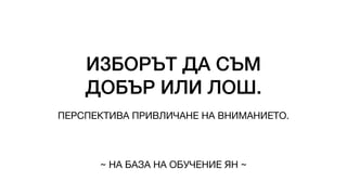 ИЗБОРЪТ ДА СЪМ
ДОБЪР ИЛИ ЛОШ.
ПЕРСПЕКТИВА ПРИВЛИЧАНЕ НА ВНИМАНИЕТО.
~ НА БАЗА НА ОБУЧЕНИЕ ЯН ~
 