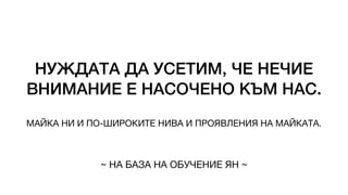 НУЖДАТА ДА УСЕТИМ, ЧЕ НЕЧИЕ
ВНИМАНИЕ Е НАСОЧЕНО КЪМ НАС.
МАЙКА НИ И ПО-ШИРОКИТЕ НИВА И ПРОЯВЛЕНИЯ НА МАЙКАТА.
~ НА БАЗА НА ОБУЧЕНИЕ ЯН ~
 