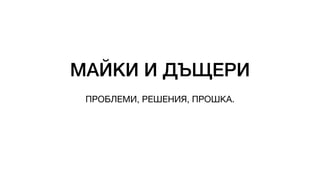 МАЙКИ И ДЪЩЕРИ
ПРОБЛЕМИ, РЕШЕНИЯ, ПРОШКА.
 