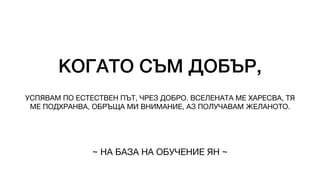 КОГАТО СЪМ ДОБЪР,
УСПЯВАМ ПО ЕСТЕСТВЕН ПЪТ, ЧРЕЗ ДОБРО. ВСЕЛЕНАТА МЕ ХАРЕСВА, ТЯ
МЕ ПОДХРАНВА, ОБРЪЩА МИ ВНИМАНИЕ, АЗ ПОЛУЧАВАМ ЖЕЛАНОТО.
~ НА БАЗА НА ОБУЧЕНИЕ ЯН ~
 
