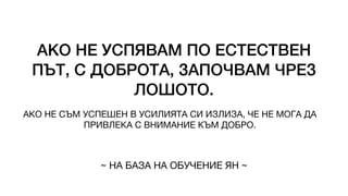 АКО НЕ УСПЯВАМ ПО ЕСТЕСТВЕН
ПЪТ, С ДОБРОТА, ЗАПОЧВАМ ЧРЕЗ
ЛОШОТО.
АКО НЕ СЪМ УСПЕШЕН В УСИЛИЯТА СИ ИЗЛИЗА, ЧЕ НЕ МОГА ДА
ПРИВЛЕКА С ВНИМАНИЕ КЪМ ДОБРО.
~ НА БАЗА НА ОБУЧЕНИЕ ЯН ~
 