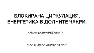 БЛОКИРАНА ЦИРКУЛАЦИЯ,
ЕНЕРГЕТИКА В ДОЛНИТЕ ЧАКРИ.
НЯМАМ ДОБРИ РЕЗУЛТАТИ.
~ НА БАЗА НА ОБУЧЕНИЕ ЯН ~
 