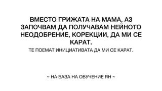 ВМЕСТО ГРИЖАТА НА МАМА, АЗ
ЗАПОЧВАМ ДА ПОЛУЧАВАМ НЕЙНОТО
НЕОДОБРЕНИЕ, КОРЕКЦИИ, ДА МИ СЕ
КАРАТ.
ТЕ ПОЕМАТ ИНИЦИАТИВАТА ДА МИ СЕ КАРАТ.
~ НА БАЗА НА ОБУЧЕНИЕ ЯН ~
 