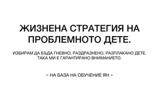 ЖИЗНЕНА СТРАТЕГИЯ НА
ПРОБЛЕМНОТО ДЕТЕ.
ИЗБИРАМ ДА БЪДА ГНЕВНО, РАЗДРАЗНЕНО, РАЗПЛАКАНО ДЕТЕ.
ТАКА МИ Е ГАРАНТИРАНО ВНИМАНИЕТО.
~ НА БАЗА НА ОБУЧЕНИЕ ЯН ~
 