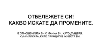 ОТБЕЛЕЖЕТЕ СИ!
КАКВО ИСКАТЕ ДА ПРОМЕНИТЕ.
В ОТНОШЕНИЯТА ВИ С МАЙКА ВИ. КАТО ДЪЩЕРЯ.
КЪМ МАЙКАТА, КАТО ПРИНЦИП В ЖИВОТА ВИ.
 