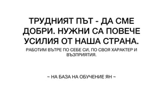 ТРУДНИЯТ ПЪТ - ДА СМЕ
ДОБРИ. НУЖНИ СА ПОВЕЧЕ
УСИЛИЯ ОТ НАША СТРАНА.
РАБОТИМ ВЪТРЕ ПО СЕБЕ СИ, ПО СВОЯ ХАРАКТЕР И
ВЪЗПРИЯТИЯ.
~ НА БАЗА НА ОБУЧЕНИЕ ЯН ~
 