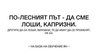 ПО-ЛЕСНИЯТ ПЪТ - ДА СМЕ
ЛОШИ, КАПРИЗНИ.
ДРУГИТЕ ДА СА ЛОШИ, ВИНОВНИ, ТЕ ДА ИМАТ ДА СЕ ПРОМЕНЯТ,
НЕ АЗ.
~ НА БАЗА НА ОБУЧЕНИЕ ЯН ~
 