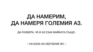 ДА НАМЕРИМ,
ДА НАМЕРЯ ГОЛЕМИЯ АЗ.
ДА РАЗБЕРА, ЧЕ И АЗ СЪМ МАЙКАТА СЪЩО.
~ НА БАЗА НА ОБУЧЕНИЕ ЯН ~
 