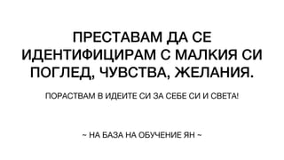 ПРЕСТАВАМ ДА СЕ
ИДЕНТИФИЦИРАМ С МАЛКИЯ СИ
ПОГЛЕД, ЧУВСТВА, ЖЕЛАНИЯ.
ПОРАСТВАМ В ИДЕИТЕ СИ ЗА СЕБЕ СИ И СВЕТА!
~ НА БАЗА НА ОБУЧЕНИЕ ЯН ~
 