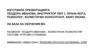 ИЗГОТВИЛА ПРЕЗЕНТАЦИЯТА:
ТЕОДОРА ИВАНОВА, ИНСТРУКТОР ПЕЛ 1, ПРАНА ЙОГА,
ПСИХОЛОГ, ХОЛИСТИЧЕН КОНСУЛТАНТ, ЕКИП YNCMG.
НА БАЗА НА ОБУЧЕНИЯ ЯН.
FACEBOOK: ТЕОДОРА ИВАНОВА - ХОЛИСТИЧНА ПСИХОЛОГИЯ
YOUTUBE: HTTP//BIT.LY/TIVMEDIA
0888856295 | 0896313344 | TEODORA.PSYCHOLOGY@GMAIL.COM
 