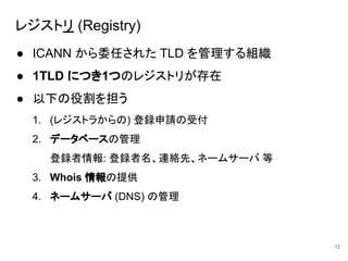 レジストリ (Registry)
● ICANN から委任された TLD を管理する組織
● 1TLD につき1つのレジストリが存在
● 以下の役割を担う
1. (レジストラからの) 登録申請の受付
2. データベースの管理
登録者情報: 登録者名、連絡先、ネームサーバ 等
3. Whois 情報の提供
4. ネームサーバ (DNS) の管理
12
 