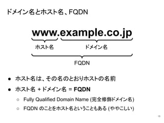 ドメイン名とホスト名、FQDN
● ホスト名は、その名のとおりホストの名前
● ホスト名 + ドメイン名 = FQDN
○ Fully Qualified Domain Name (完全修飾ドメイン名)
○ FQDN のことをホスト名ということもある (ややこしい)
18
www.example.co.jp
ホスト名 ドメイン名
FQDN
 