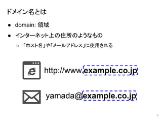 ドメイン名とは
● domain: 領域
● インターネット上の住所のようなもの
○ 「ホスト名」や「メールアドレス」に使用される
3
http://www.example.co.jp
yamada@example.co.jp
 
