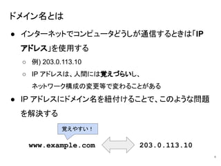 ドメイン名とは
● インターネットでコンピュータどうしが通信するときは「IP
アドレス」を使用する
○ 例) 203.0.113.10
○ IP アドレスは、人間には覚えづらいし、
ネットワーク構成の変更等で変わることがある
● IP アドレスにドメイン名を紐付けることで、このような問題
を解決する
4
www.example.com 203.0.113.10
覚えやすい！
 