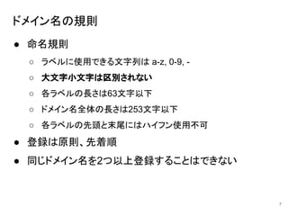 ドメイン名の規則
● 命名規則
○ ラベルに使用できる文字列は a-z, 0-9, -
○ 大文字小文字は区別されない
○ 各ラベルの長さは63文字以下
○ ドメイン名全体の長さは253文字以下
○ 各ラベルの先頭と末尾にはハイフン使用不可
● 登録は原則、先着順
● 同じドメイン名を2つ以上登録することはできない
7
 