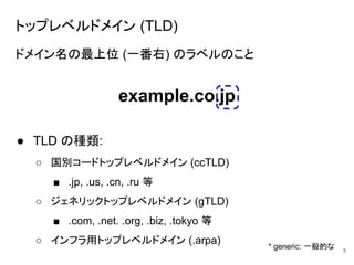 トップレベルドメイン (TLD)
ドメイン名の最上位 (一番右) のラベルのこと
● TLD の種類:
○ 国別コードトップレベルドメイン (ccTLD)
■ .jp, .us, .cn, .ru 等
○ ジェネリックトップレベルドメイン (gTLD)
■ .com, .net. .org, .biz, .tokyo 等
○ インフラ用トップレベルドメイン (.arpa)
8
example.co.jp
* generic: 一般的な
 