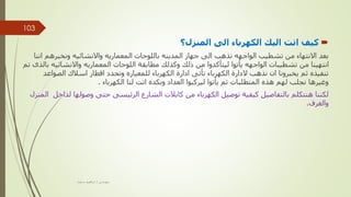 
‫المنزل؟‬ ‫الى‬ ‫الكهرباء‬ ‫اليك‬ ‫اتت‬ ‫كيف‬
‫ا‬ ‫ونخبرهم‬ ‫واالنشائيه‬ ‫المعماريه‬ ‫باللوحات‬ ‫المدينه‬ ‫جهاز‬ ‫الى‬ ‫نذهب‬ ‫الواجهه‬ ‫تشطيب‬ ‫من‬ ‫االنتهاء‬ ‫بعد‬
‫ننا‬
‫واالنشائي‬ ‫المعماريه‬ ‫اللوحات‬ ‫مطابقة‬ ‫وكذلك‬ ‫ذلك‬ ‫من‬ ‫ليتأكدوا‬ ‫يأتوا‬ ‫الواجهه‬ ‫تشطيبات‬ ‫من‬ ‫انتهينا‬
‫تم‬ ‫بالذى‬ ‫ه‬
‫الصوا‬ ‫اسالك‬ ‫اقطار‬ ‫وتحدد‬ ‫للمعياره‬ ‫الكهرباء‬ ‫ادارة‬ ‫تأتى‬ ‫الكهرباء‬ ‫الدارة‬ ‫نذهب‬ ‫ان‬ ‫يخبرونا‬ ‫ثم‬ ‫تنفيذه‬
‫عد‬
‫الكهرباء‬ ‫لنا‬ ‫اتت‬ ‫وبكده‬ ‫العداد‬ ‫ليركبوا‬ ‫يأتوا‬ ‫ثم‬ ‫المتطلبات‬ ‫هذه‬ ‫لهم‬ ‫نجلب‬ ‫وغيرها‬
.
‫ل‬ ‫وصولها‬ ‫حتى‬ ‫الرئيسى‬ ‫الشارع‬ ‫كابالت‬ ‫من‬ ‫الكهرباء‬ ‫توصيل‬ ‫كيفية‬ ‫بالتفاصيل‬ ‫هنتكلم‬ ‫لكننا‬
‫المنزل‬ ‫داخل‬
‫والغرف‬
.
‫مهندس‬
/
‫سعيد‬ ‫ابراهيم‬
103
 