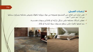 
‫ارضيات‬
‫الفينيل‬
:

‫سمكه‬ ‫ويتراوح‬ ‫مختلفه‬ ‫وعروض‬ ‫باطوال‬ ‫بتروليه‬ ‫مواد‬ ‫من‬ ‫مصنوعه‬ ‫المشمع‬ ‫من‬ ‫لفائف‬ ‫عن‬ ‫عباره‬ ‫هى‬
‫ا‬
‫من‬
1.5
‫حتى‬ ‫مم‬
3
‫مم‬
.

‫هندسيه‬ ‫رسومات‬ ‫او‬ ‫بالط‬ ‫او‬ ‫باركيه‬ ‫شكل‬ ‫على‬ ‫مختلفه‬ ‫اشكال‬ ‫تعطى‬
.

‫بالط‬ ‫او‬ ‫لياسه‬ ‫سواء‬ ‫مستوى‬ ‫سطح‬ ‫على‬ ‫بالغراء‬ ‫لصقها‬ ‫يتم‬
.
‫مهندس‬
/
‫سعيد‬ ‫ابراهيم‬
196
 