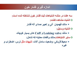 ‫خون‬ ‫فشار‬ ‫گیری‬ ‫اندازه‬
‫است‬ ‫شده‬ ‫شناخته‬ ‫خون‬ ‫فشار‬ ‫ثبت‬ ‫اشتباهات‬ ‫منشه‬ ‫در‬ ‫علت‬ ‫سه‬
:

‫کننده‬ ‫مشاهده‬ ‫اشتباه‬
:

‫فشار‬ ‫آله‬ ‫صدای‬ ‫تعبیر‬ ‫و‬ ‫آنی‬ ‫فهمیدن‬ ‫مانند‬

‫وسایل‬ ‫اشتباه‬
:

‫مانند‬
Leaking valve
‫و‬
Cuff
‫کوچک‬ ‫بسیار‬ ‫های‬

‫اشتباهات‬ ‫سایر‬
:
‫شامل‬ ‫که‬ ‫معاینه‬ ‫واقعات‬ ‫مانند‬
:

،‫آالت‬ ‫سامان‬ ‫وضعیت‬ ،‫فزیکی‬ ‫محیط‬
‫مثل‬ ‫تنبهات‬
‫و‬ ‫اضطراب‬ ،‫ترس‬
‫غیره‬
 