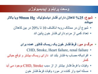 ‫وسعت‬
‫اپیدیمیولوژی‬ ‫و‬ ‫پرابلم‬
•
‫شیوع‬
:
25
%
‫دیاستولیک‬ ‫فشار‬ ‫دارای‬ ‫کاهالن‬
90mm Hg
‫باالتر‬ ‫ویا‬
‫میباشد‬
•
‫انکشاف‬ ‫روبه‬ ‫ممالک‬ ‫در‬ ‫آن‬ ‫شیوع‬
10
‫تا‬
%
20
‫کاهالن‬ ‫بین‬ ‫در‬
•
‫اند‬ ‫پائین‬ ‫خون‬ ‫فشار‬ ‫دارای‬ ‫مردم‬ ‫از‬ ‫کمی‬ ‫تعداد‬
•
‫میر‬ ‫و‬ ‫مرگ‬
:
‫برای‬ ‫عمده‬ ‫فکتور‬ ‫ریسک‬ ‫یک‬ ‫خون‬ ‫فشار‬ ‫فرط‬
•
CHD, Stroke, Heart failure, renal failure
•
‫اند‬ ‫بلند‬ ‫فشار‬ ‫به‬ ‫مصاب‬ ‫افرادیکه‬
‫توقع‬ ‫و‬ ‫بیشتر‬ ‫ریسک‬ ‫دارای‬
‫حیاتی‬
‫کمتر‬
•
‫سبب‬ ‫از‬ ‫از‬ ‫بیشتر‬ ‫فشار‬ ‫فرط‬ ‫با‬ ‫وفیات‬
CHD, Stroke
‫آید‬ ‫می‬ ‫بوجود‬
•
‫خون‬ ‫فشار‬ ‫فرط‬ ‫وفیات‬ ‫مورد‬ ‫در‬ ‫کننده‬ ‫وار‬ ‫امید‬ ‫مسئله‬
 