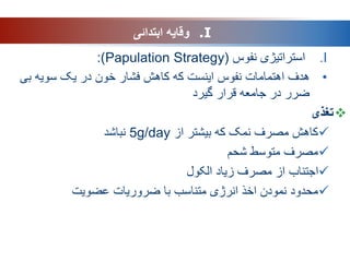 .I
‫نفوس‬ ‫استراتیژی‬
(
Papulation Strategy
)
:
•
‫هدف‬
‫بی‬ ‫سویه‬ ‫یک‬ ‫در‬ ‫خون‬ ‫فشار‬ ‫کاهش‬ ‫که‬ ‫اینست‬ ‫نفوس‬ ‫اهتمامات‬
‫قرار‬ ‫جامعه‬ ‫در‬ ‫ضرر‬
‫گیرد‬

‫تغذی‬

‫از‬ ‫بیشتر‬ ‫که‬ ‫نمک‬ ‫مصرف‬ ‫کاهش‬
5g/day
‫نباشد‬

‫شحم‬ ‫متوسط‬ ‫مصرف‬

‫الکول‬ ‫زیاد‬ ‫مصرف‬ ‫از‬ ‫اجتناب‬

‫عضویت‬ ‫ضروریات‬ ‫با‬ ‫متناسب‬ ‫انرژی‬ ‫اخذ‬ ‫نمودن‬ ‫محدود‬
.I
‫ابتدائی‬ ‫وقایه‬
 