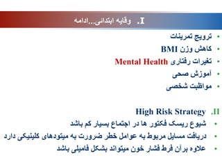 •
‫تمرینات‬ ‫ترویج‬
•
‫وزن‬ ‫کاهش‬
BMI
•
‫تغیرات‬
‫رفتاری‬
Mental Health
•
‫صحی‬ ‫آموزش‬
•
‫شخصی‬ ‫مواظبت‬
.II
High Risk Strategy
•
‫باشد‬ ‫کم‬ ‫بسیار‬ ‫اجتماع‬ ‫در‬ ‫ها‬ ‫فکتور‬ ‫ریسک‬ ‫شیوع‬
•
‫کلینیکی‬ ‫میتودهای‬ ‫به‬ ‫ضرورت‬ ‫خطر‬ ‫عوامل‬ ‫به‬ ‫مربوط‬ ‫مسایل‬ ‫دریافت‬
‫دارد‬
•
‫باشد‬ ‫فامیلی‬ ‫بشکل‬ ‫میتواند‬ ‫خون‬ ‫فشار‬ ‫فرط‬ ‫برآن‬ ‫عالوه‬
.I
‫ابتدائی‬ ‫وقایه‬
...
‫ادامه‬
 