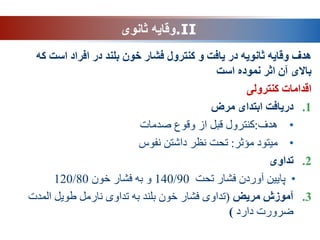.II
‫ثانوی‬ ‫وقایه‬
‫فشار‬ ‫کنترول‬ ‫و‬ ‫یافت‬ ‫در‬ ‫ثانویه‬ ‫وقایه‬ ‫هدف‬
‫خون‬
‫است‬ ‫افراد‬ ‫در‬ ‫بلند‬
‫که‬
‫است‬ ‫نموده‬ ‫اثر‬ ‫آن‬ ‫باالی‬
‫کنترولی‬ ‫اقدامات‬
.1
‫مرض‬ ‫ابتدای‬ ‫دریافت‬
•
‫هدف‬
:
‫وقوع‬ ‫از‬ ‫قبل‬ ‫کنترول‬
‫صدمات‬
•
‫مؤثر‬ ‫میتود‬
:
‫ت‬
‫نفوس‬ ‫داشتن‬ ‫نظر‬ ‫حت‬
.2
‫تداوی‬
•
‫تحت‬ ‫فشار‬ ‫آوردن‬ ‫پایین‬
140/90
‫خون‬ ‫فشار‬ ‫به‬ ‫و‬
120/80
.3
‫مریض‬ ‫آموزش‬
(
‫المدت‬ ‫طویل‬ ‫نارمل‬ ‫تداوی‬ ‫به‬ ‫بلند‬ ‫خون‬ ‫فشار‬ ‫تداوی‬
‫دارد‬ ‫ضرورت‬
)
 