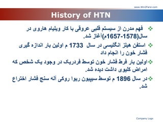 History of HTN

‫در‬ ‫هاروی‬ ‫ویلیام‬ ‫کار‬ ‫با‬ ‫عروقی‬ ‫قلبی‬ ‫سیستم‬ ‫از‬ ‫مدرن‬ ‫فهم‬
‫سال‬
(
1578
-
1657
‫م‬
)
‫شد‬ ‫آغاز‬
.

‫سال‬ ‫در‬ ‫انگلیسی‬ ‫هیلز‬ ‫استفن‬
1733
‫گیری‬ ‫اندازه‬ ‫بار‬ ‫اولین‬ ‫م‬
‫داد‬ ‫انجام‬ ‫را‬ ‫خون‬ ‫فشار‬

‫ک‬ ‫شخص‬ ‫یک‬ ‫وجود‬ ‫در‬ ‫فردریک‬ ‫توسط‬ ‫خون‬ ‫فشار‬ ‫فرط‬ ‫بار‬ ‫اولین‬
‫ه‬
‫شد‬ ‫دیده‬ ‫داشت‬ ‫کلیوی‬ ‫امراض‬
.

‫سال‬ ‫در‬
1896
‫اخت‬ ‫فشار‬ ‫سنج‬ ‫آله‬ ‫روکی‬ ‫ریوا‬ ‫سیپیون‬ ‫توسط‬ ‫م‬
‫راع‬
‫شد‬
.
www.Win2Farsi.com
Company Logo
 