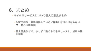 6. まとめ
◦ マイクロサービスについて個人の意見まとめ
◦ B2Cの様な、常時稼働している／稼働しなければならない
サービスには有効
◦ 個人開発などで、少しずつ動くものをリリースし、成功体験
を積む
 