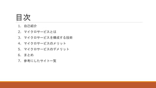 目次
1. 自己紹介
2. マイクロサービスとは
3. マイクロサービスを構成する技術
4. マイクロサービスのメリット
5. マイクロサービスのデメリット
6. まとめ
7. 参考にしたサイト一覧
 