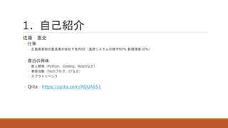 1. 自己紹介
佐藤 憲史
◦ 仕事
◦ 広島県東部の製造業の会社で社内SE（基幹システムの保守90% 新規提案10%）
◦ 最近の興味
◦ 個人開発（Python、Golang、Reactなど）
◦ 発信活動（Techブログ、LTなど）
◦ スプラトゥーン３
◦ Qiita：https://qiita.com/AQUA651
 