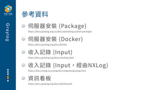 G
r
a
y
l
o
g
伺服器安裝 (Package)
https://docs.graylog.org/v1/docs/operating-system-packages
伺服器安裝 (Docker)
https://docs.grayl...