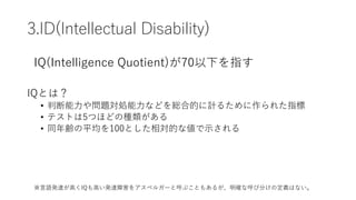 3.ID(Intellectual Disability)
IQとは？
• 判断能力や問題対処能力などを総合的に計るために作られた指標
• テストは5つほどの種類がある
• 同年齢の平均を100とした相対的な値で示される
IQ(Intellig...